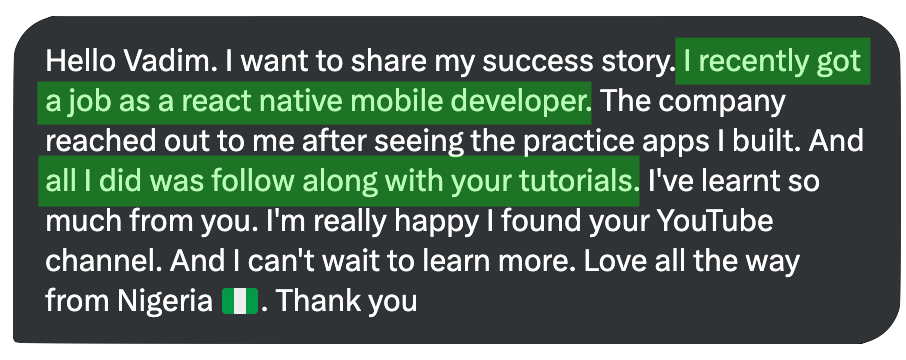 Hello Vadim. I want to share my success story. I recently got a job as a react native mobile developer. The company reached out to me after seeing the practice apps I built. And all I did was follow along with your tutorials. I've learnt so much from you. I'm really happy I found your YouTube channel. And I can't wait to learn more. Love all the way from Nigeria I. Thank vou