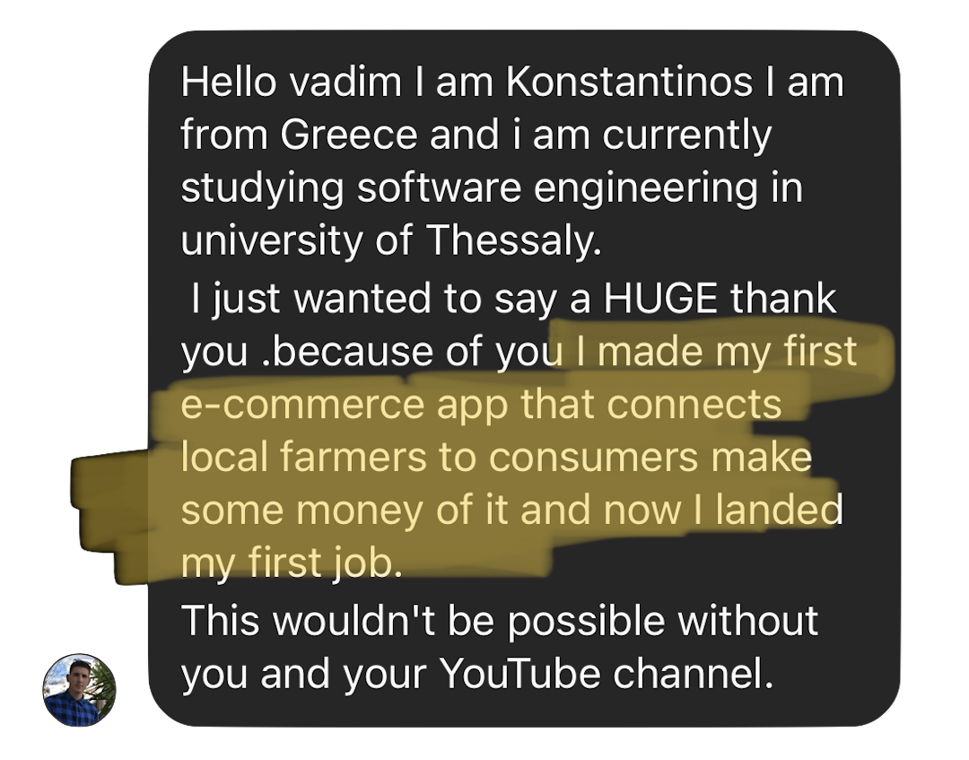 Hello vadim I am Konstantinos I am from Greece and i am currently studying software engineering in university of Thessaly. I just wanted to say a HUGE thank  you .because of you I made my first e-commerce app that connects  local farmers to consumers make some money of it and now I landed my first job. This wouldn't be possible without you and your YouTube channel.