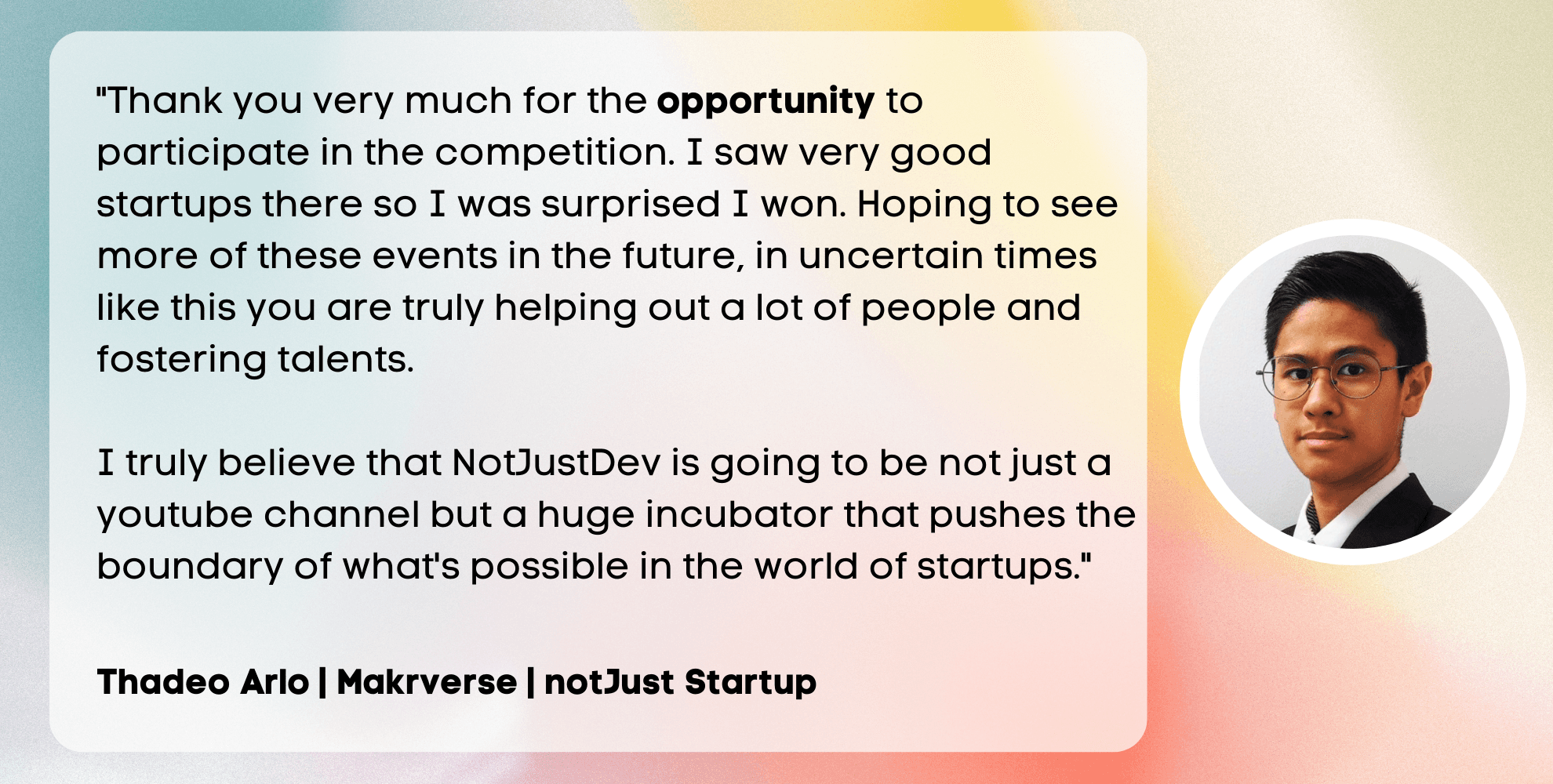 Thank you very much for the opportunity to participate in the competition. I saw very good startups there so I was surprised I won. Hoping to see more of these events in the future, in uncertain times like this you are truly helping out a lot of people and fostering talents. I truly believe that NotJustDev is going to be not just a youtube channel but a huge incubator that pushes the boundary of what's possible in the world of startups.